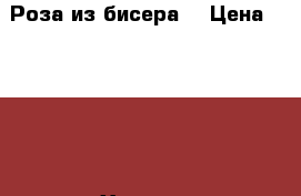 Роза из бисера  › Цена ­ 2 000 - Хакасия респ. Хобби. Ручные работы » Цветы и флористика   